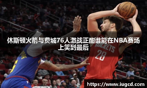 休斯顿火箭与费城76人激战正酣谁能在NBA赛场上笑到最后